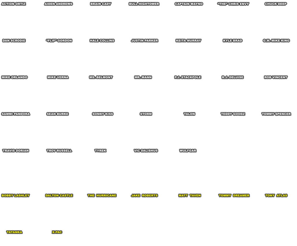 ACTION ORTIZ                   AIDEN ANDREWS                  BRAIN CADY                  BULL HIGHTOWER                CAPTAIN WAYNO               THE CHRIS ENVY                CHUCK DEEP          DAN SCRODIE                     FLIP GORDON                  HALE COLLINS                 JUSTIN PARKER                  KEITA MURRAY                      KYLE BRAD                     G.M. MIKE KING         MIKE ORLANDO                    MIKE VERNA                     MS. BELMONT                      MR. MANN                       P.J. STACKPOLE                     R.J. DELUISE                     ROB VINCENT         SAMMI PANDORA                 SEAN BURKE                        SONNY KISS                           STORM                                TALON                          TEDDY GOODZ                 TOMMY SPENCER           TRAVIS DORIAN                  TROY RUSSELL                       TYREK                            VIC DALISHUS                      WULFGAR           BOBBY LASHLEY                DALTON CASTLE               THE  HURRICANE               JAKE  ROBERTS                     MATT  TAVEN                  TOMMY  DREAMER                TONY  ATLAS              TATANKA                              X-PAC