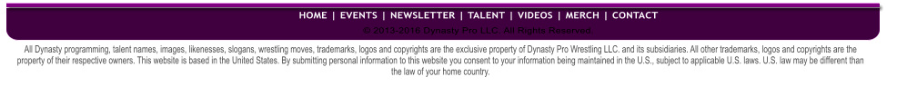 All Dynasty programming, talent names, images, likenesses, slogans, wrestling moves, trademarks, logos and copyrights are the exclusive property of Dynasty Pro Wrestling LLC. and its subsidiaries. All other trademarks, logos and copyrights are the property of their respective owners. This website is based in the United States. By submitting personal information to this website you consent to your information being maintained in the U.S., subject to applicable U.S. laws. U.S. law may be different than the law of your home country. � 2013-2016 Dynasty Pro LLC. All Rights Reserved.  HOME | EVENTS | NEWSLETTER | TALENT | VIDEOS | MERCH | CONTACT